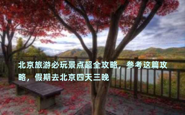 北京旅游必玩景点超全攻略，参考这篇攻略，假期去北京四天三晚