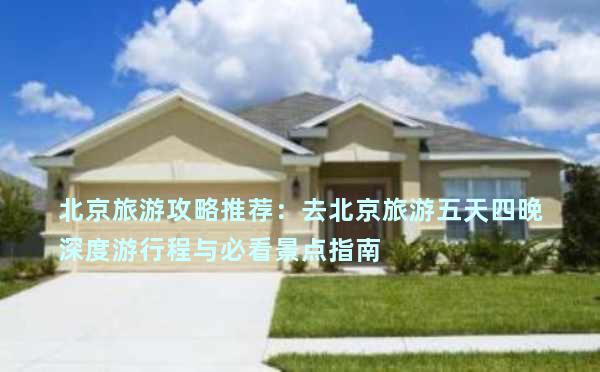 北京旅游攻略推荐：去北京旅游五天四晚深度游行程与必看景点指南