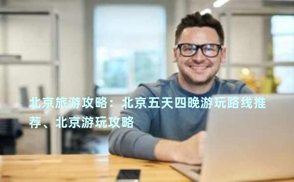 北京旅游攻略：北京五天四晚游玩路线推荐、北京游玩攻略
