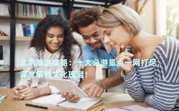 北京旅游攻略：十大必游景点一网打尽，深度解读文化瑰宝！