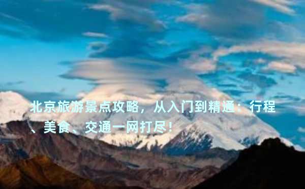 北京旅游景点攻略，从入门到精通：行程、美食、交通一网打尽！