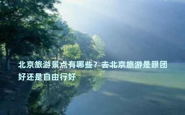 北京旅游景点有哪些？去北京旅游是跟团好还是自由行好