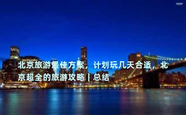 北京旅游最佳方案，计划玩几天合适，北京超全的旅游攻略｜总结
