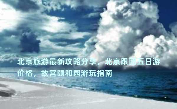 北京旅游最新攻略分享，北京跟团五日游价格，故宫颐和园游玩指南