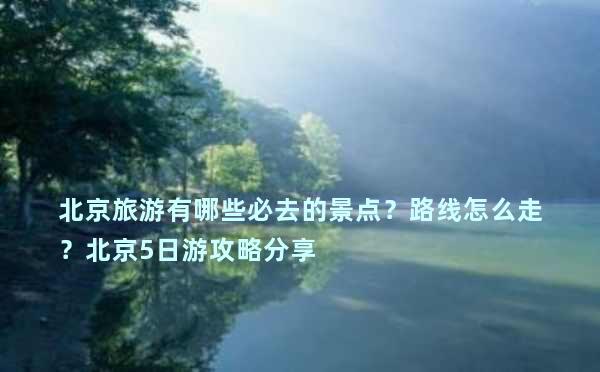 北京旅游有哪些必去的景点？路线怎么走？北京5日游攻略分享