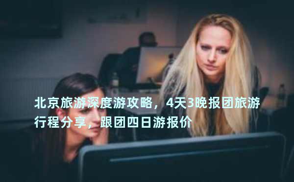 北京旅游深度游攻略，4天3晚报团旅游行程分享，跟团四日游报价