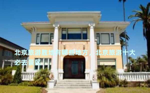 北京旅游胜地有哪些地方，北京旅游十大必去景区