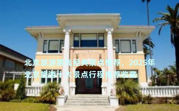 北京旅游路线经典景点推荐，2025年北京旅游十大景点行程推荐收藏