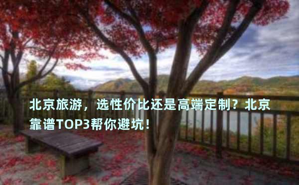 北京旅游，选性价比还是高端定制？北京靠谱TOP3帮你避坑！