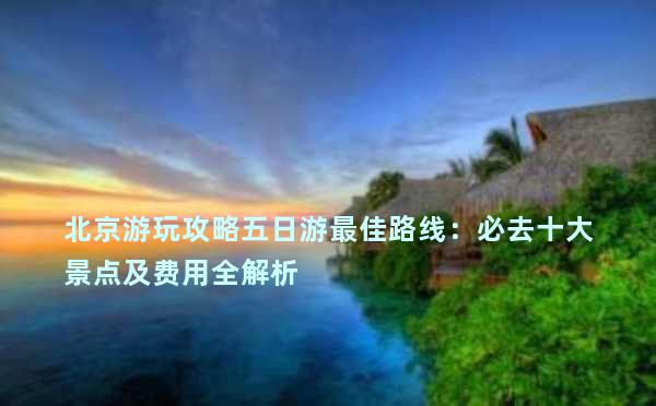 北京游玩攻略五日游最佳路线：必去十大景点及费用全解析