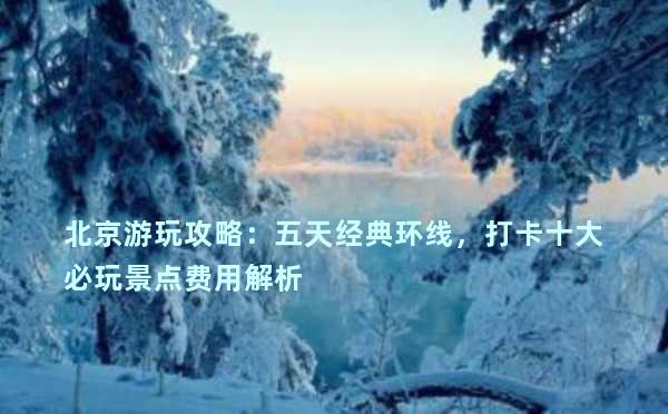 北京游玩攻略：五天经典环线，打卡十大必玩景点费用解析