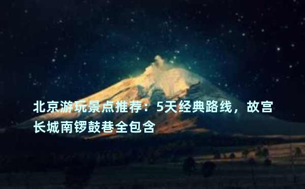 北京游玩景点推荐：5天经典路线，故宫长城南锣鼓巷全包含