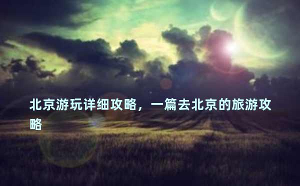 北京游玩详细攻略，一篇去北京的旅游攻略