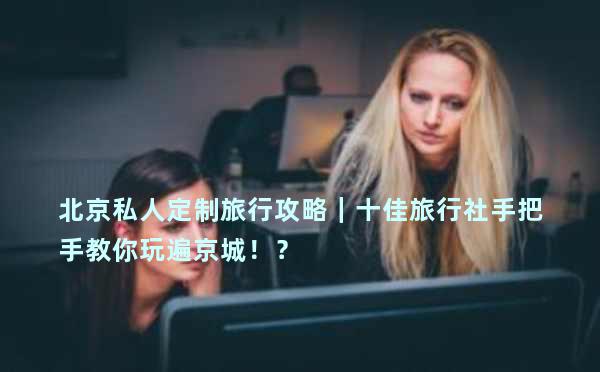 北京私人定制旅行攻略｜十佳旅行社手把手教你玩遍京城！？