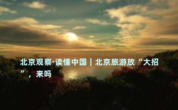 北京观察·读懂中国｜北京旅游放“大招”，来吗