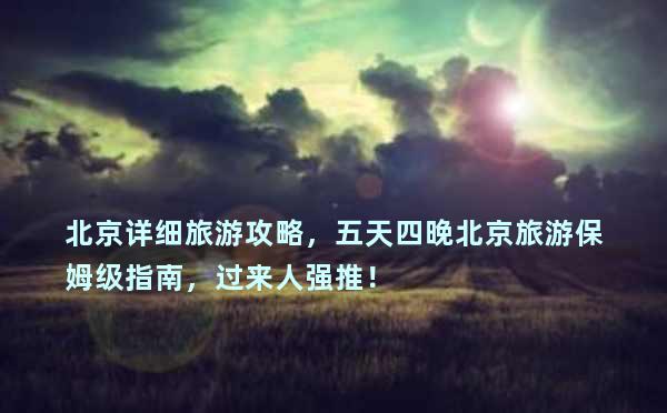 北京详细旅游攻略，五天四晚北京旅游保姆级指南，过来人强推！
