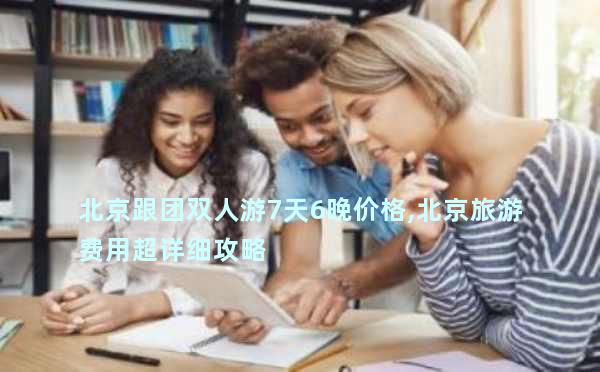 北京跟团双人游7天6晚价格,北京旅游费用超详细攻略