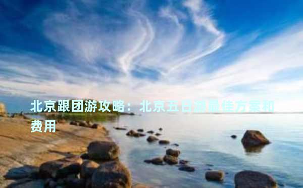 北京跟团游攻略：北京五日游最佳方案和费用