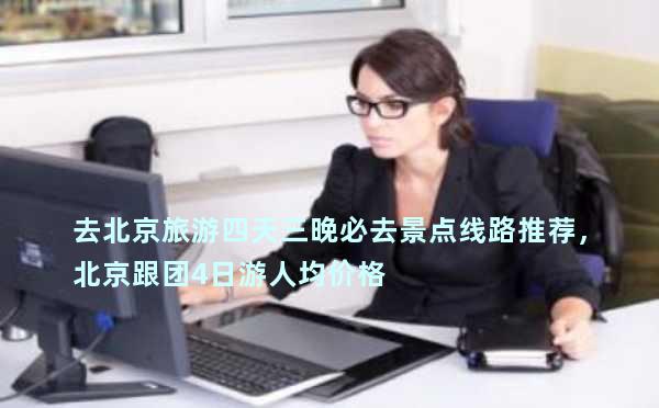 去北京旅游四天三晚必去景点线路推荐，北京跟团4日游人均价格