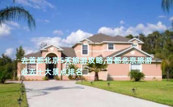 去首都北京5天旅游攻略,首都北京旅游必去十大景点排名