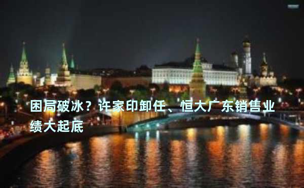 困局破冰？许家印卸任、恒大广东销售业绩大起底