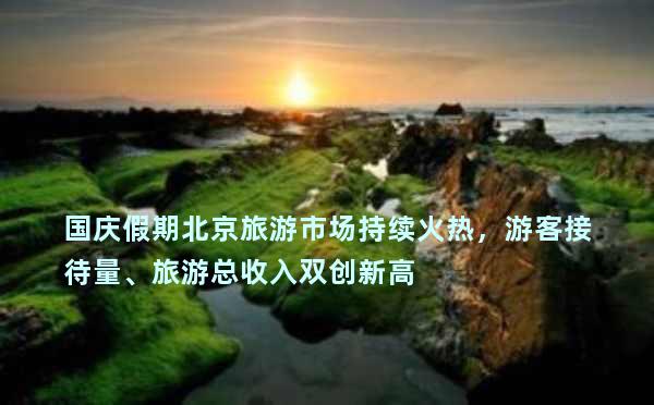 国庆假期北京旅游市场持续火热，游客接待量、旅游总收入双创新高