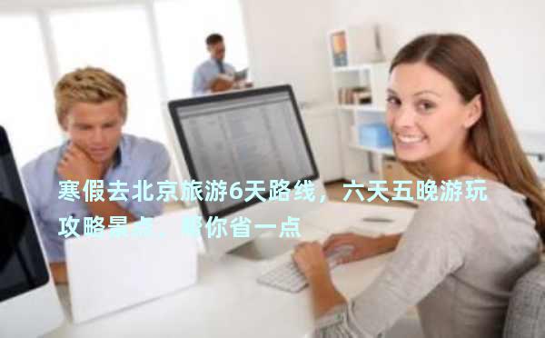 寒假去北京旅游6天路线，六天五晚游玩攻略景点，帮你省一点