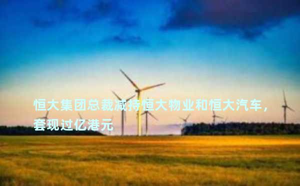 恒大集团总裁减持恒大物业和恒大汽车，套现过亿港元