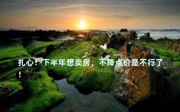 扎心！下半年想卖房，不降点价是不行了！