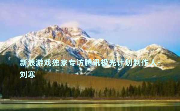 新浪游戏独家专访腾讯极光计划制作人-刘寒