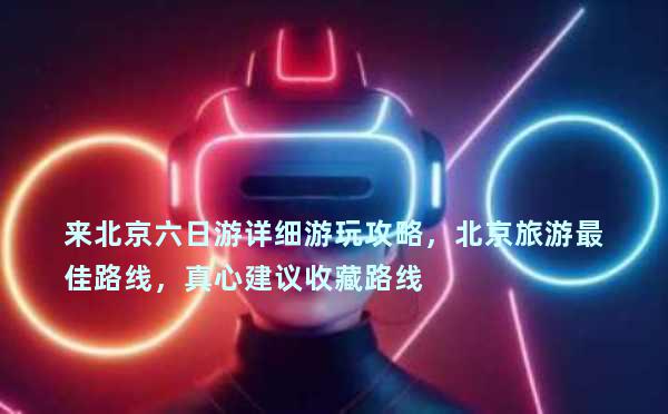 来北京六日游详细游玩攻略，北京旅游最佳路线，真心建议收藏路线