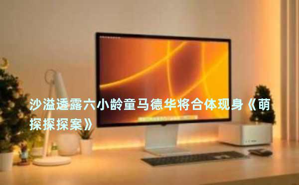 沙溢透露六小龄童马德华将合体现身《萌探探探案》