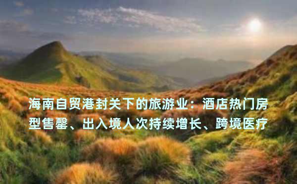 海南自贸港封关下的旅游业：酒店热门房型售罄、出入境人次持续增长、跨境医疗加速跑