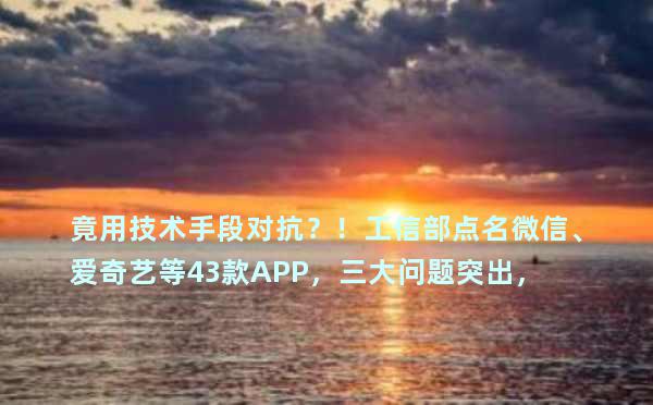 竟用技术手段对抗？！工信部点名微信、爱奇艺等43款APP，三大问题突出，缘何屡禁屡犯？