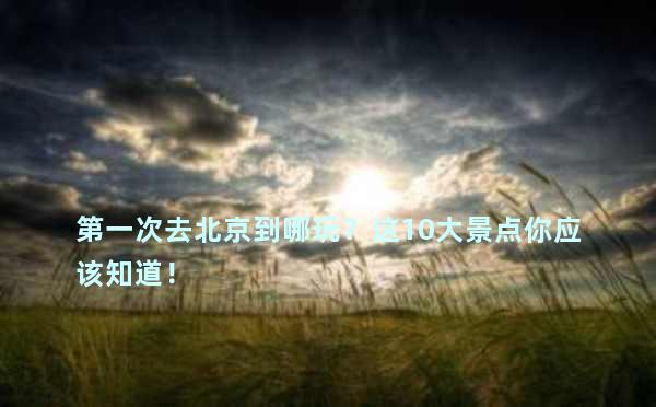 第一次去北京到哪玩？这10大景点你应该知道！