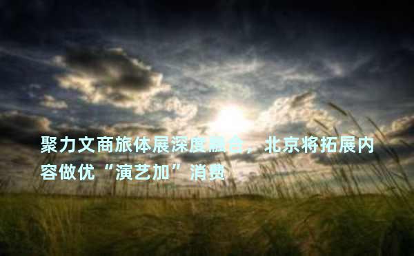 聚力文商旅体展深度融合，北京将拓展内容做优“演艺加”消费