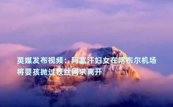 英媒发布视频：阿富汗妇女在喀布尔机场将婴孩抛过铁丝网求离开