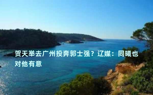 贺天举去广州投奔郭士强？辽媒：同曦也对他有意