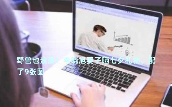 野兽也浪漫！李晓旭妻子晒七夕礼物，配了9张图