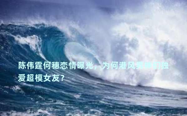陈伟霆何穗恋情曝光，为何港风男神们独爱超模女友？